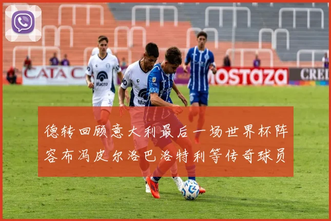 德转回顾意大利最后一场世界杯阵容布冯皮尔洛巴洛特利等传奇球员在列