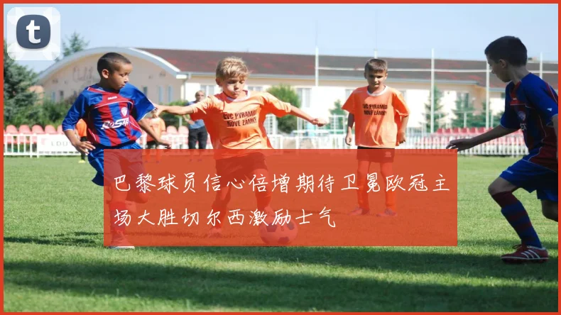 巴黎球员信心倍增期待卫冕欧冠主场大胜切尔西激励士气