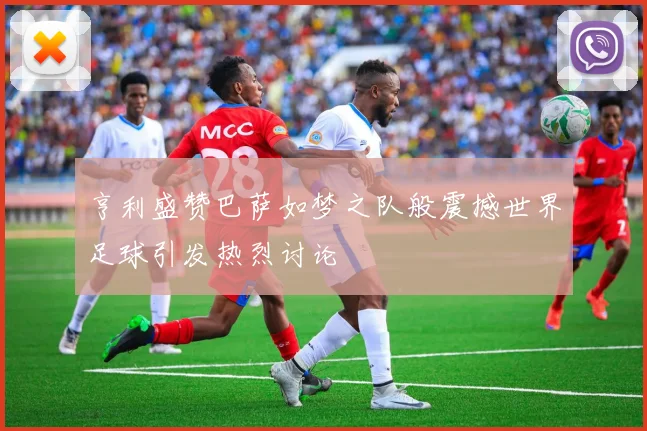 亨利盛赞巴萨如梦之队般震撼世界足球引发热烈讨论