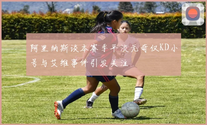 阿里纳斯谈本赛季平淡无奇仅KD小号与艾维事件引发关注