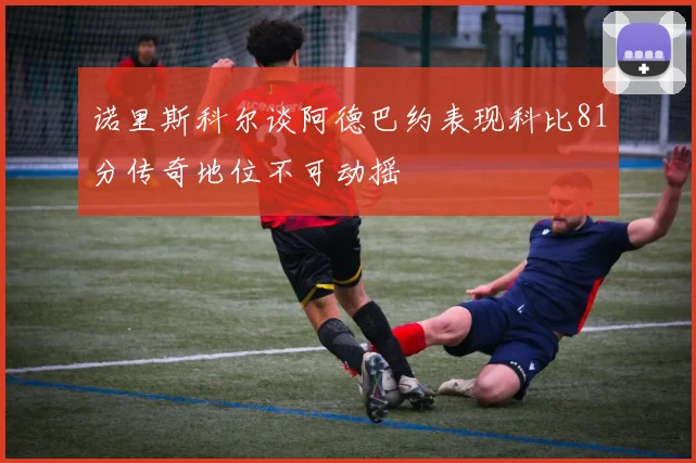 诺里斯科尔谈阿德巴约表现科比81分传奇地位不可动摇