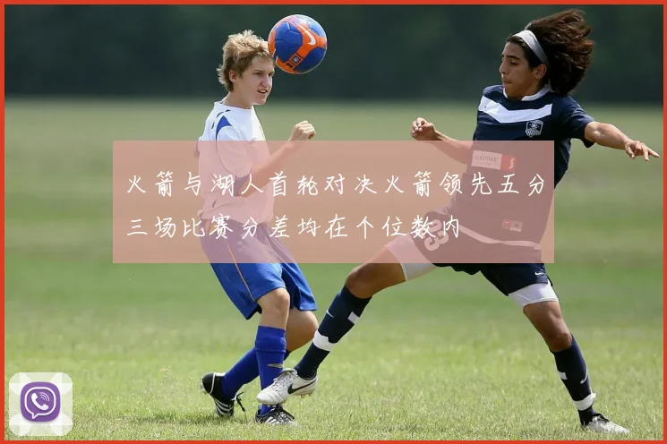 火箭与湖人首轮对决火箭领先五分三场比赛分差均在个位数内