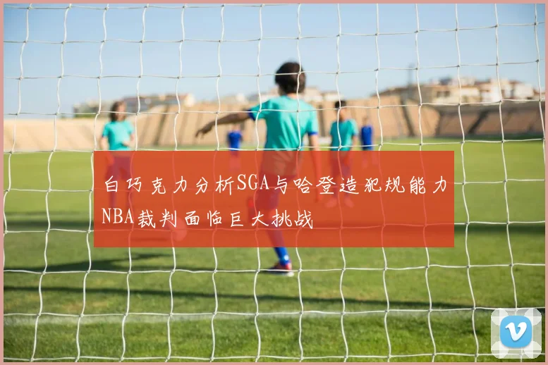 白巧克力分析SGA与哈登造犯规能力NBA裁判面临巨大挑战