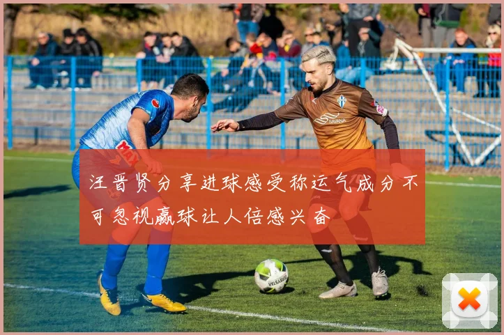 汪晋贤分享进球感受称运气成分不可忽视赢球让人倍感兴奋