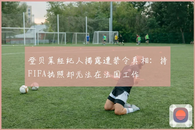 登贝莱经纪人揭露遭禁令真相：持FIFA执照却无法在法国工作