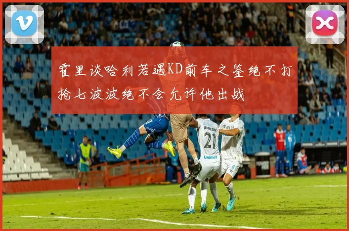 霍里谈哈利若遇KD前车之鉴绝不打抢七波波绝不会允许他出战
