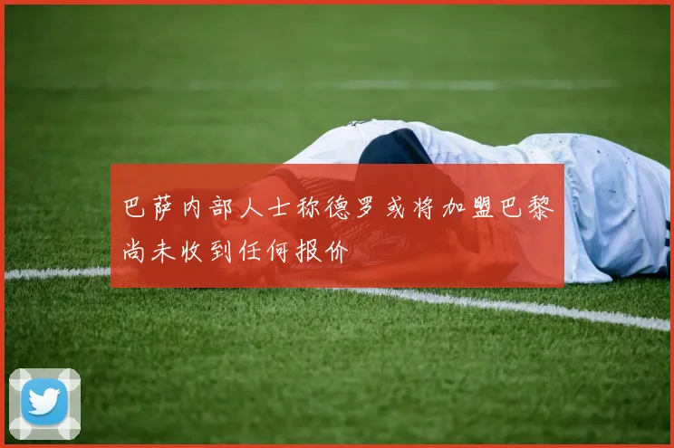 巴萨内部人士称德罗或将加盟巴黎尚未收到任何报价