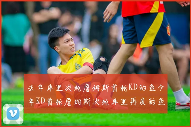 去年库里次轮詹姆斯首轮KD钓鱼今年KD首轮詹姆斯次轮库里再度钓鱼的奇妙对比