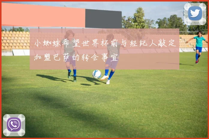 小蜘蛛希望世界杯前与经纪人敲定加盟巴萨的转会事宜