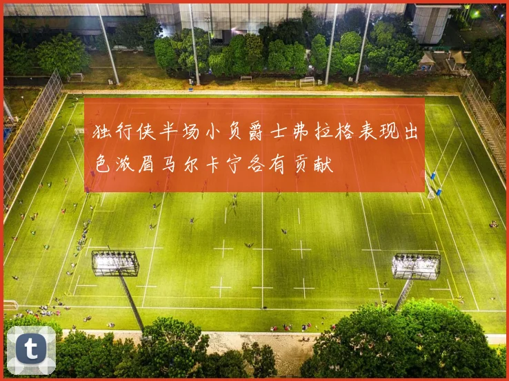 独行侠半场小负爵士弗拉格表现出色浓眉马尔卡宁各有贡献