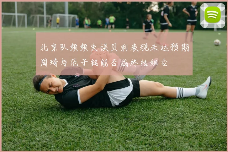北京队频频失误贝利表现未达预期周琦与范子铭能否成终结组合