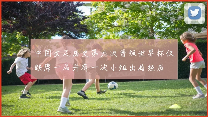 中国女足历史第九次晋级世界杯仅缺席一届并有一次小组出局经历