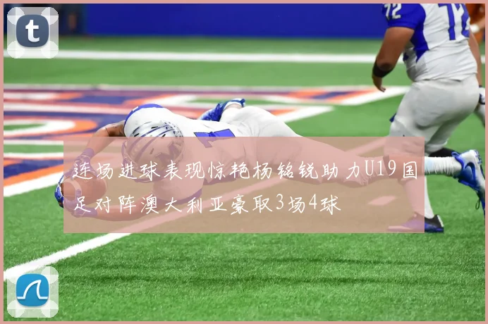 连场进球表现惊艳杨铭锐助力U19国足对阵澳大利亚豪取3场4球
