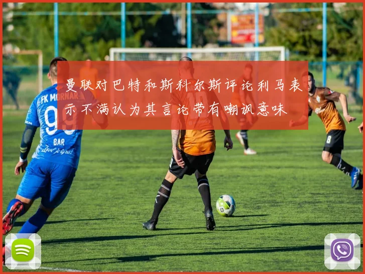 曼联对巴特和斯科尔斯评论利马表示不满认为其言论带有嘲讽意味