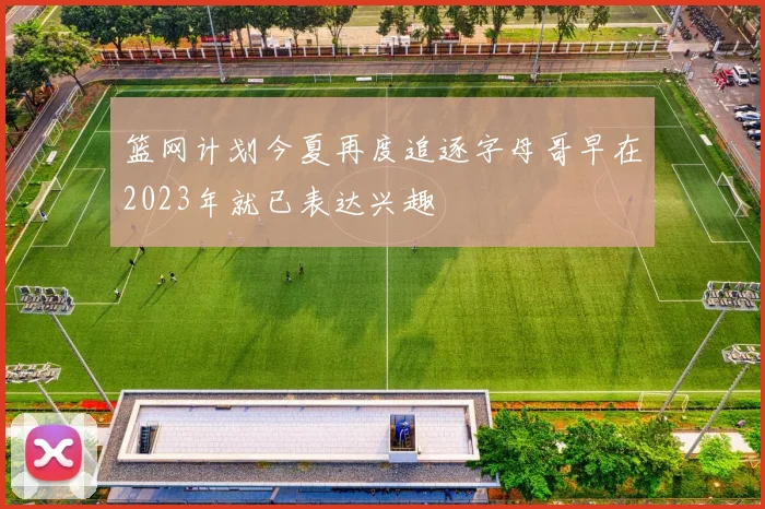 篮网计划今夏再度追逐字母哥早在2023年就已表达兴趣