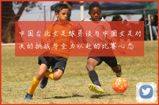 中国台北女足球员谈与中国女足对决的挑战与全力以赴的比赛心态