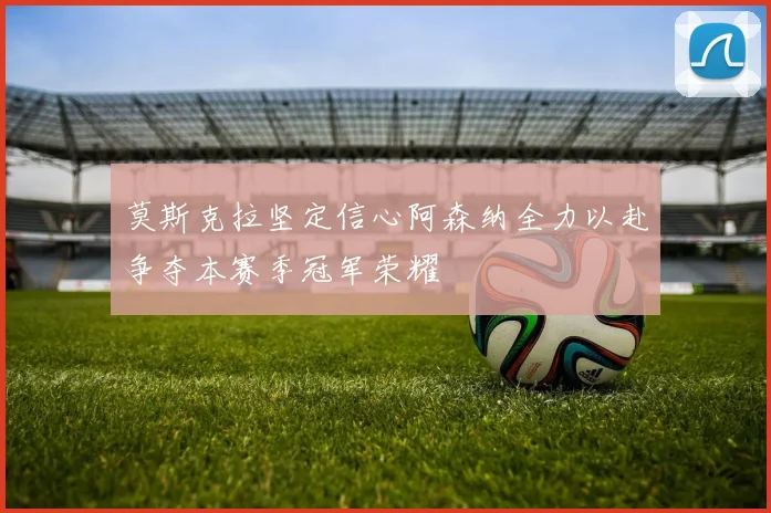 莫斯克拉坚定信心阿森纳全力以赴争夺本赛季冠军荣耀
