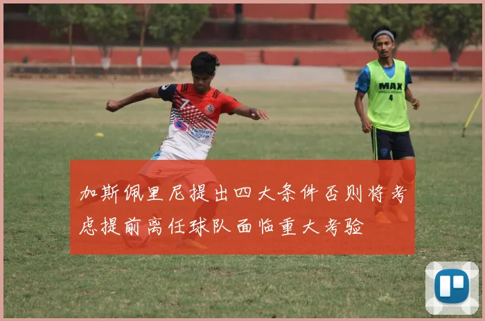 加斯佩里尼提出四大条件否则将考虑提前离任球队面临重大考验
