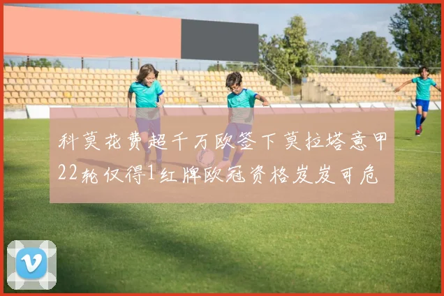 科莫花费超千万欧签下莫拉塔意甲22轮仅得1红牌欧冠资格岌岌可危
