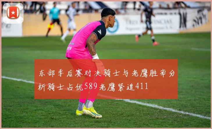 东部季后赛对决骑士与老鹰胜率分析骑士占优589老鹰紧追411