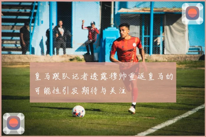 皇马跟队记者透露穆帅重返皇马的可能性引发期待与关注