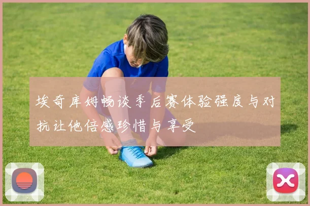 埃奇库姆畅谈季后赛体验强度与对抗让他倍感珍惜与享受