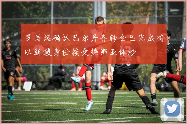 罗马诺确认巴尔丹齐转会已完成将以新援身份接受热那亚体检