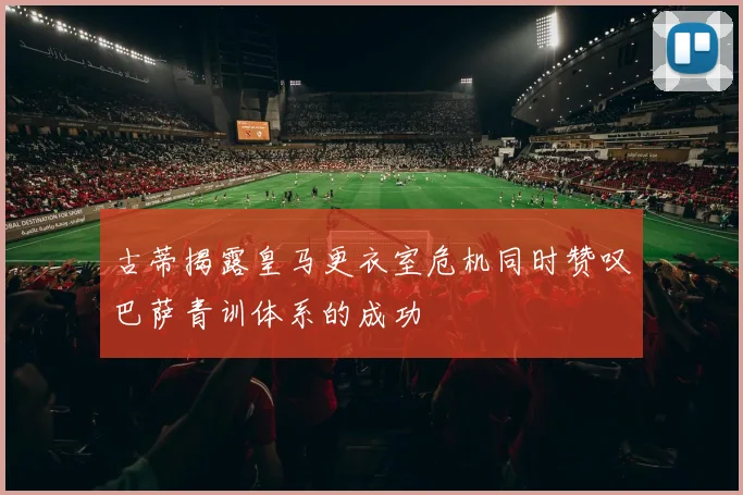 古蒂揭露皇马更衣室危机同时赞叹巴萨青训体系的成功