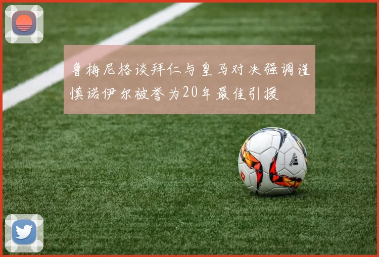 鲁梅尼格谈拜仁与皇马对决强调谨慎诺伊尔被誉为20年最佳引援