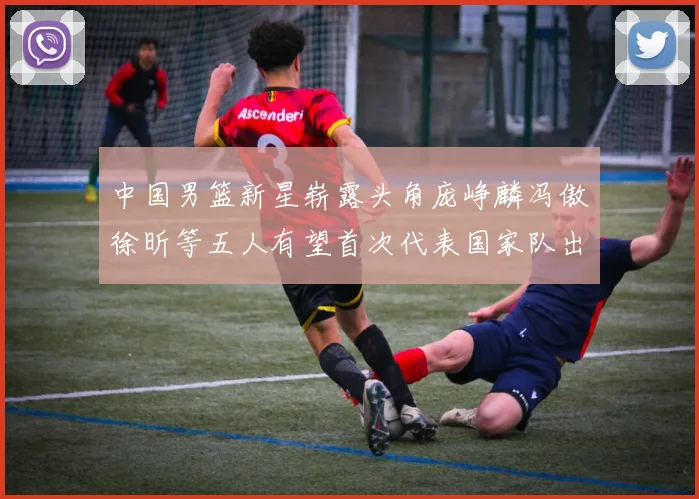 中国男篮新星崭露头角庞峥麟冯傲徐昕等五人有望首次代表国家队出战