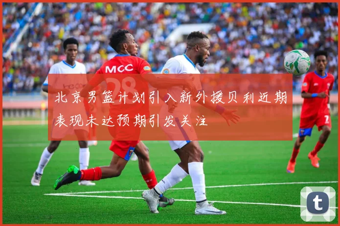 北京男篮计划引入新外援贝利近期表现未达预期引发关注
