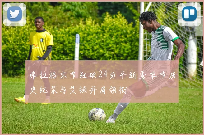 弗拉格末节狂砍24分平新秀单节历史纪录与艾顿并肩领衔